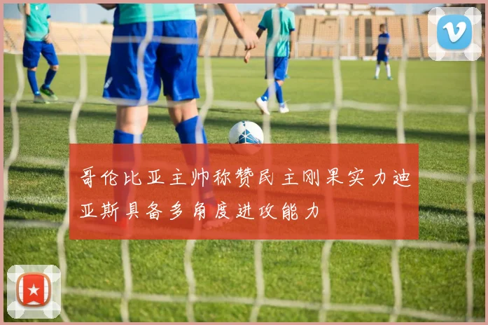 哥伦比亚主帅称赞民主刚果实力迪亚斯具备多角度进攻能力