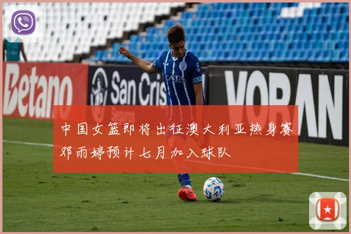 中国女篮即将出征澳大利亚热身赛邓雨婷预计七月加入球队