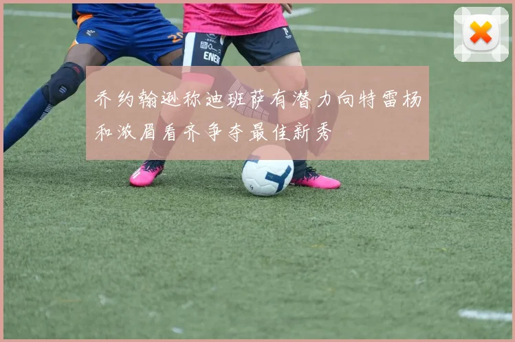 乔约翰逊称迪班萨有潜力向特雷杨和浓眉看齐争夺最佳新秀