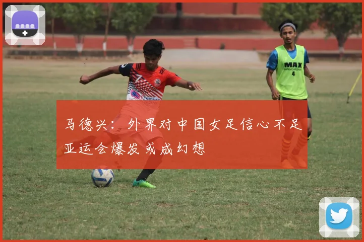 马德兴：外界对中国女足信心不足亚运会爆发或成幻想