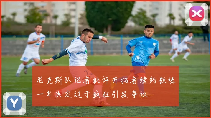尼克斯队记者批评开拓者续约教练一年决定过于疯狂引发争议