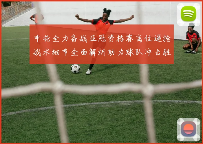 申花全力备战亚冠资格赛高位逼抢战术细节全面解析助力球队冲击胜利