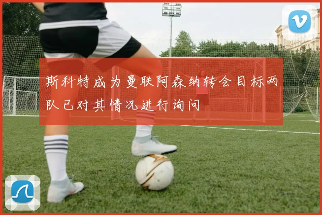 斯科特成为曼联阿森纳转会目标两队已对其情况进行询问
