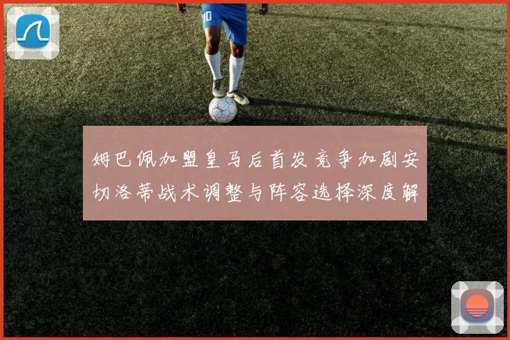 姆巴佩加盟皇马后首发竞争加剧安切洛蒂战术调整与阵容选择深度解析