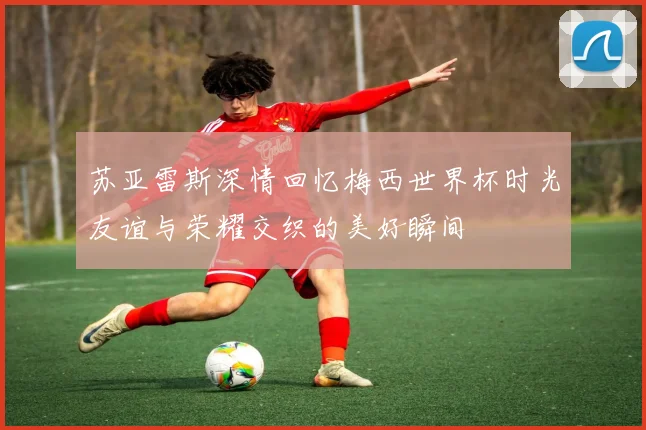 苏亚雷斯深情回忆梅西世界杯时光友谊与荣耀交织的美好瞬间