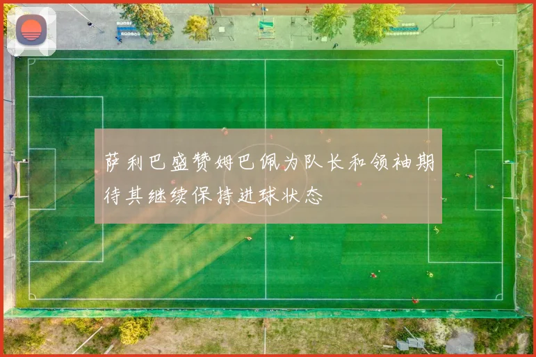 萨利巴盛赞姆巴佩为队长和领袖期待其继续保持进球状态