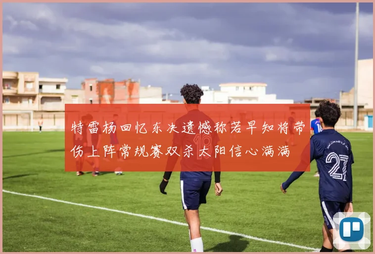 特雷杨回忆东决遗憾称若早知将带伤上阵常规赛双杀太阳信心满满